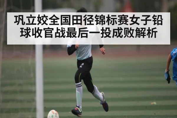 巩立姣全国田径锦标赛女子铅球收官战最后一投成败解析